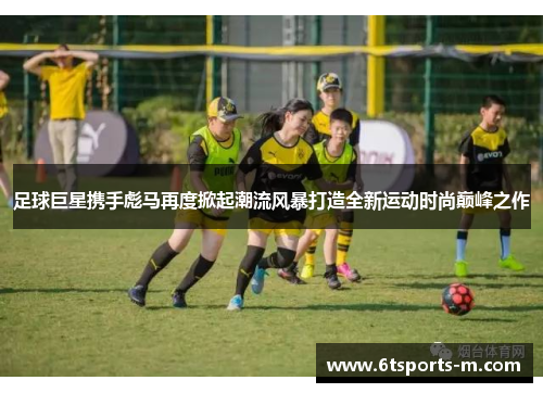 足球巨星携手彪马再度掀起潮流风暴打造全新运动时尚巅峰之作