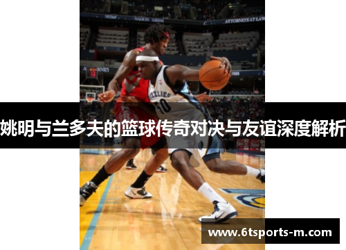 姚明与兰多夫的篮球传奇对决与友谊深度解析