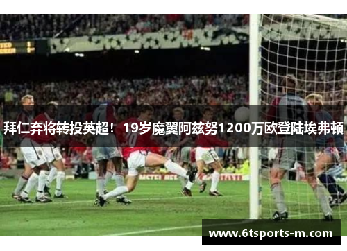 拜仁弃将转投英超！19岁魔翼阿兹努1200万欧登陆埃弗顿